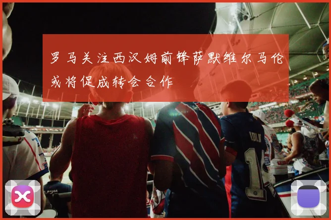 罗马关注西汉姆前锋萨默维尔马伦或将促成转会合作