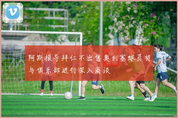 阿斯报导拜仁不出售奥利塞球员将与俱乐部进行深入商谈