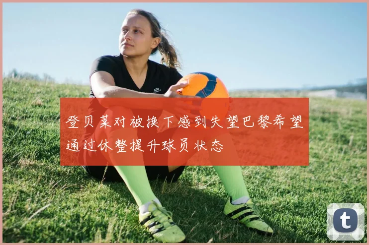 登贝莱对被换下感到失望巴黎希望通过休整提升球员状态