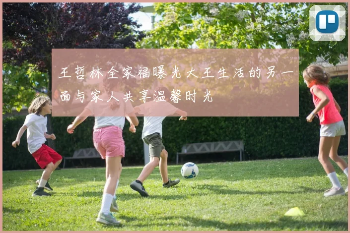 王哲林全家福曝光大王生活的另一面与家人共享温馨时光