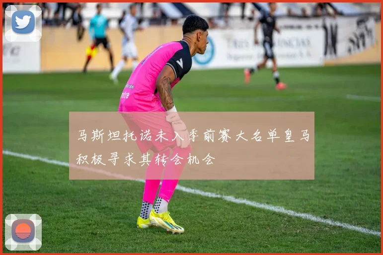马斯坦托诺未入季前赛大名单皇马积极寻求其转会机会