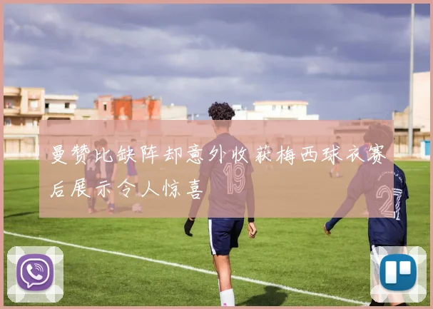 曼赞比缺阵却意外收获梅西球衣赛后展示令人惊喜