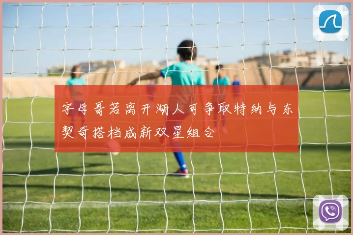 字母哥若离开湖人可争取特纳与东契奇搭档成新双星组合