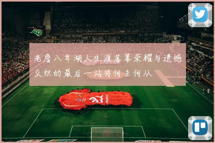 老詹八年湖人生涯落幕荣耀与遗憾交织的最后一站将何去何从