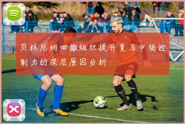贝林厄姆回撤组织提升皇马中场控制力的深层原因分析